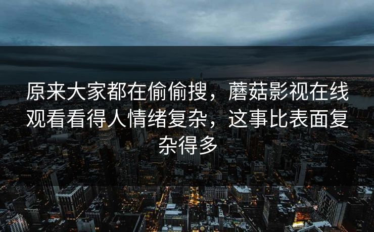 原来大家都在偷偷搜,蘑菇影视在线观看看得人情绪复杂,这事比表面复杂得多 原来大家都在偷偷搜,蘑菇影视在线观看看得人情绪复杂,这事比表面复杂得多