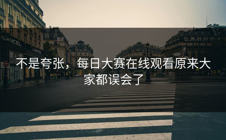 不是夸张，每日大赛在线观看原来大家都误会了