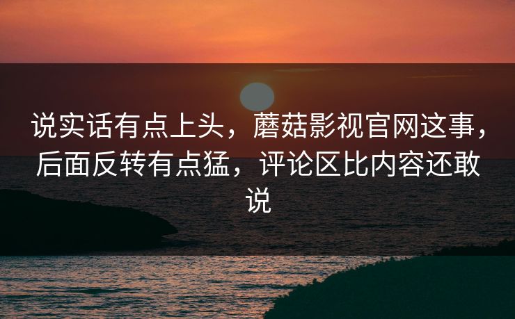 说实话有点上头,蘑菇影视官网这事,后面反转有点猛,评论区比内容还敢说 第1张 说实话有点上头,蘑菇影视官网这事,后面反转有点猛,评论区比内容还敢说 第1张