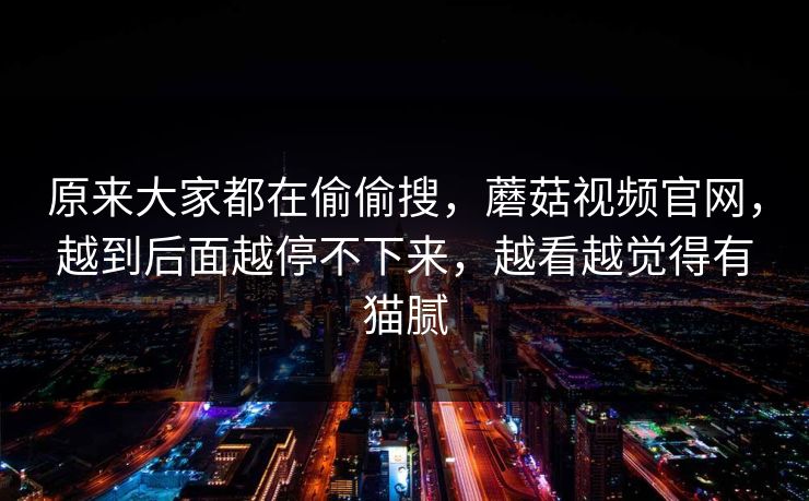 原来大家都在偷偷搜,蘑菇视频官网,越到后面越停不下来,越看越觉得有猫腻 第1张 原来大家都在偷偷搜,蘑菇视频官网,越到后面越停不下来,越看越觉得有猫腻 第1张