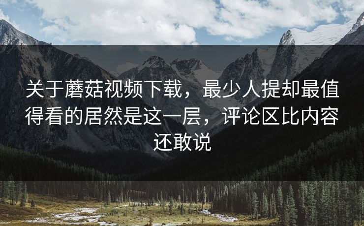 关于蘑菇视频下载,最少人提却最值得看的居然是这一层,评论区比内容还敢说 第1张 关于蘑菇视频下载,最少人提却最值得看的居然是这一层,评论区比内容还敢说 第1张