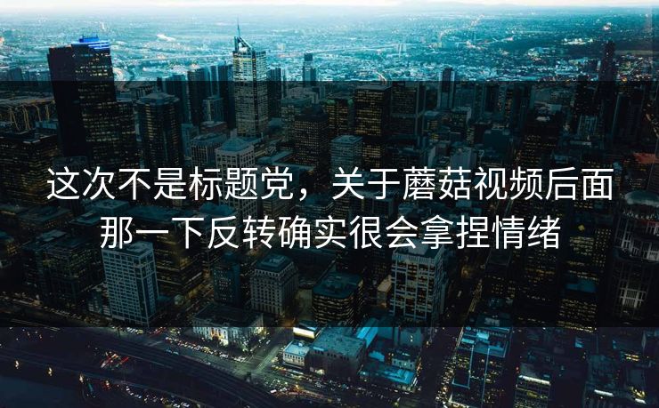 这次不是标题党，关于蘑菇视频后面那一下反转确实很会拿捏情绪  第1张