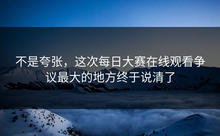 不是夸张，这次每日大赛在线观看争议最大的地方终于说清了  第1张