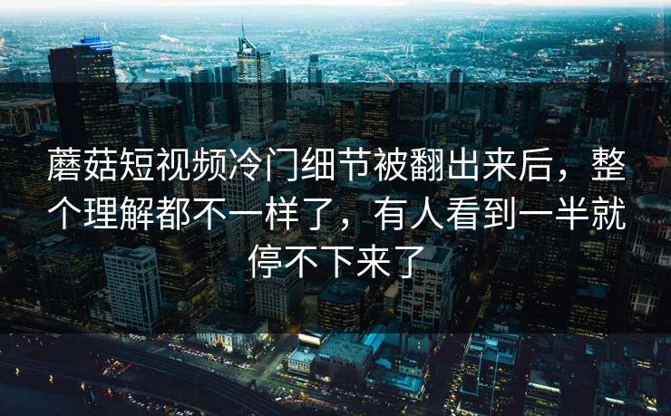 蘑菇短视频冷门细节被翻出来后,整个理解都不一样了,有人看到一半就停不下来了 第1张 蘑菇短视频冷门细节被翻出来后,整个理解都不一样了,有人看到一半就停不下来了 第1张