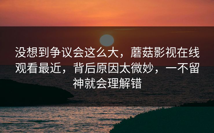 没想到争议会这么大,蘑菇影视在线观看最近,背后原因太微妙,一不留神就会理解错 第1张 没想到争议会这么大,蘑菇影视在线观看最近,背后原因太微妙,一不留神就会理解错 第1张
