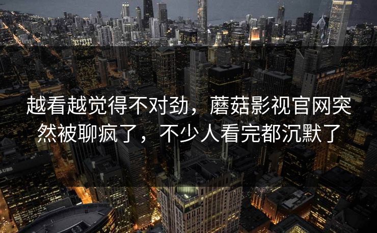越看越觉得不对劲,蘑菇影视官网突然被聊疯了,不少人看完都沉默了 第1张 越看越觉得不对劲,蘑菇影视官网突然被聊疯了,不少人看完都沉默了 第1张