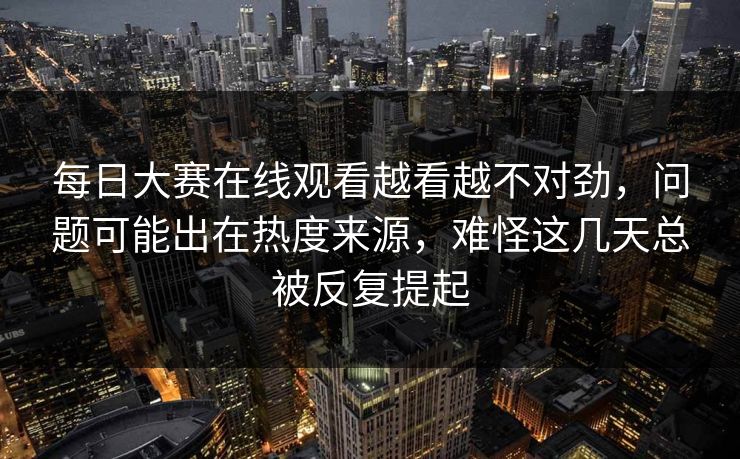 每日大赛在线观看越看越不对劲，问题可能出在热度来源，难怪这几天总被反复提起  第1张