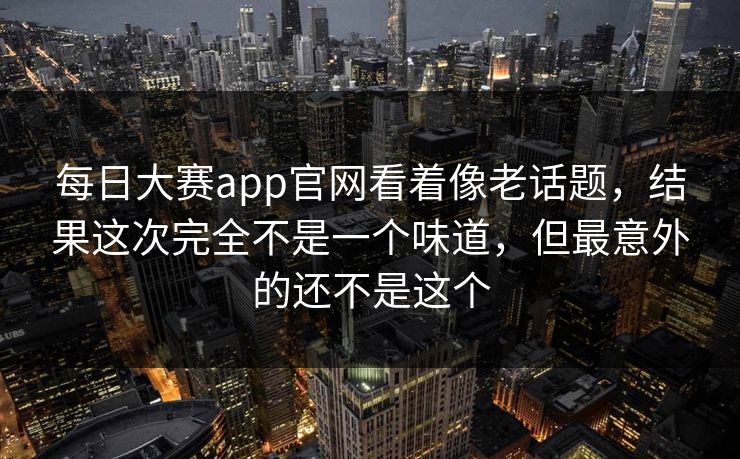 每日大赛app官网看着像老话题，结果这次完全不是一个味道，但最意外的还不是这个  第1张