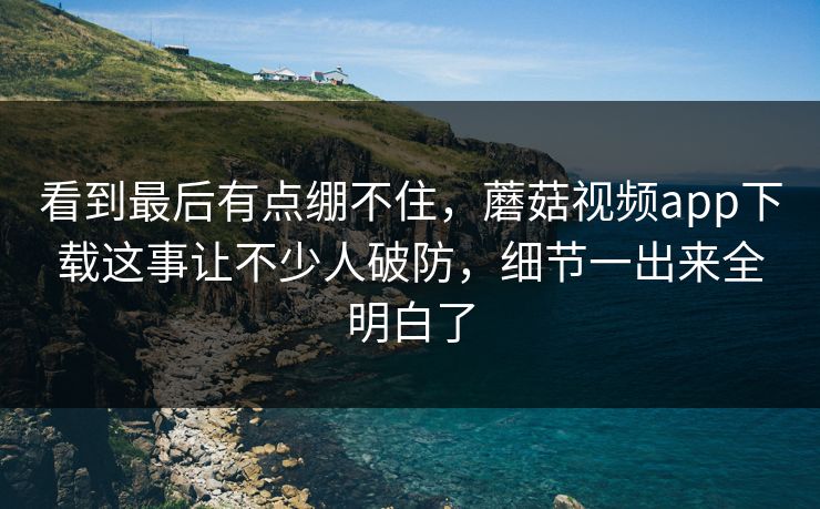 看到最后有点绷不住,蘑菇视频app下载这事让不少人破防,细节一出来全明白了 第1张 看到最后有点绷不住,蘑菇视频app下载这事让不少人破防,细节一出来全明白了 第1张