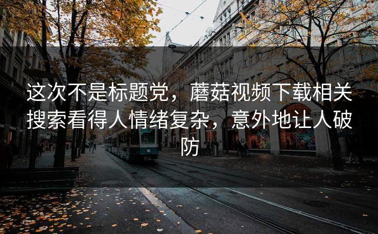 这次不是标题党，蘑菇视频下载相关搜索看得人情绪复杂，意外地让人破防  第1张