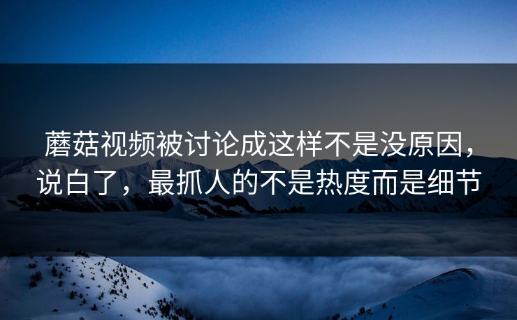 蘑菇视频被讨论成这样不是没原因,说白了,最抓人的不是热度而是细节 第1张 蘑菇视频被讨论成这样不是没原因,说白了,最抓人的不是热度而是细节 第1张