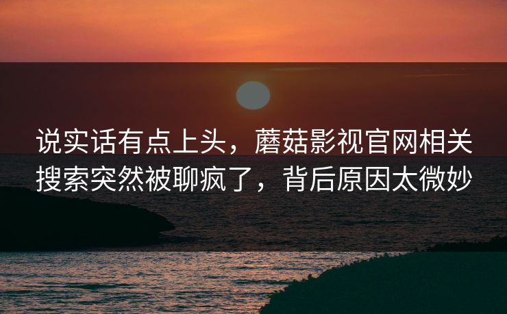 说实话有点上头,蘑菇影视官网相关搜索突然被聊疯了,背后原因太微妙 第1张 说实话有点上头,蘑菇影视官网相关搜索突然被聊疯了,背后原因太微妙 第1张