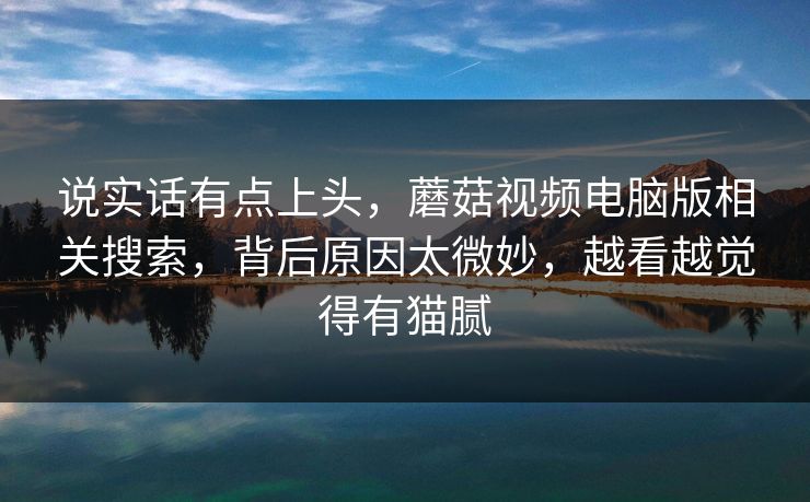 说实话有点上头,蘑菇视频电脑版相关搜索,背后原因太微妙,越看越觉得有猫腻 第1张 说实话有点上头,蘑菇视频电脑版相关搜索,背后原因太微妙,越看越觉得有猫腻 第1张