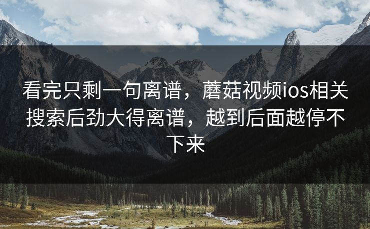 看完只剩一句离谱，蘑菇视频ios相关搜索后劲大得离谱，越到后面越停不下来  第1张