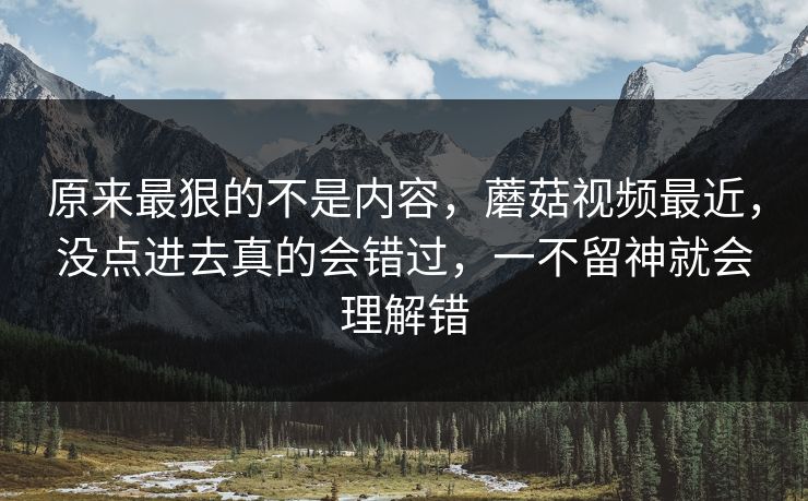 原来最狠的不是内容,蘑菇视频最近,没点进去真的会错过,一不留神就会理解错 第1张 原来最狠的不是内容,蘑菇视频最近,没点进去真的会错过,一不留神就会理解错 第1张